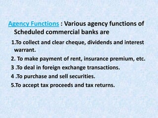 Agency Functions : Various agency functions of
Scheduled commercial banks are
1.To collect and clear cheque, dividends and interest
warrant.
2. To make payment of rent, insurance premium, etc.
3 .To deal in foreign exchange transactions.
4 .To purchase and sell securities.
5.To accept tax proceeds and tax returns.

 