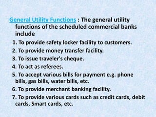 General Utility Functions : The general utility
functions of the scheduled commercial banks
include
1. To provide safety locker facility to customers.
2. To provide money transfer facility.
3. To issue traveler's cheque.
4. To act as referees.
5. To accept various bills for payment e.g. phone
bills, gas bills, water bills, etc.
6. To provide merchant banking facility.
7. To provide various cards such as credit cards, debit
cards, Smart cards, etc.

 