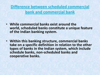 Difference between scheduled commercial
bank and commercial bank
• While commercial banks exist around the
world, scheduled banks constitute a unique feature
of the Indian banking system.
• Within this banking structure, commercial banks
take on a specific definition in relation to the other
types of banks in the Indian system, which include
schedule banks, non-scheduled banks and
cooperative banks.

 