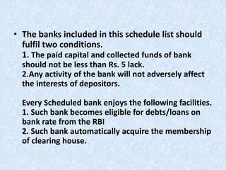 • The banks included in this schedule list should
fulfil two conditions.
1. The paid capital and collected funds of bank
should not be less than Rs. 5 lack.
2.Any activity of the bank will not adversely affect
the interests of depositors.
Every Scheduled bank enjoys the following facilities.
1. Such bank becomes eligible for debts/loans on
bank rate from the RBI
2. Such bank automatically acquire the membership
of clearing house.

 