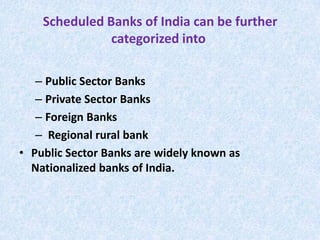 Scheduled Banks of India can be further
categorized into
– Public Sector Banks
– Private Sector Banks
– Foreign Banks
– Regional rural bank
• Public Sector Banks are widely known as
Nationalized banks of India.

 