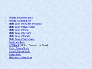 •
•
•
•
•
•
•
•
•
•
•
•
•
•

Punjab and Sindh Bank
Punjab National Bank
State Bank of Bikaner and Jaipur
State Bank of Hyderabad
State Bank of India
State Bank of Mysore
State Bank of Patiala
State Bank of Travancore
Syndicate Bank
UCO Bank ( United Commercial Bank)
Union Bank of India
United Bank of India
Vijaya Bank
The Karad Urban Bank

 