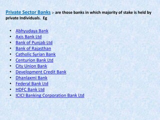 Private Sector Banks :- are those banks in which majority of stake is held by
private Individuals. Eg

•
•
•
•
•
•
•
•
•
•
•
•

Abhyudaya Bank
Axis Bank Ltd
Bank of Punjab Ltd
Bank of Rajasthan
Catholic Syrian Bank
Centurion Bank Ltd
City Union Bank
Development Credit Bank
Dhanlaxmi Bank
Federal Bank Ltd
HDFC Bank Ltd
ICICI Banking Corporation Bank Ltd

 