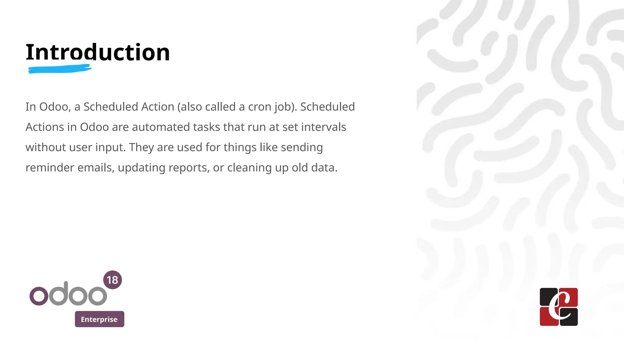 Enterprise
Introduction
In Odoo, a Scheduled Action (also called a cron job). Scheduled
Actions in Odoo are automated tasks that run at set intervals
without user input. They are used for things like sending
reminder emails, updating reports, or cleaning up old data.