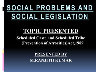SOCIAL PROBLEMS AND
S O C I A L L E G I S L AT I O N
TOPIC PRESENTED
Scheduled Caste and Scheduled Tribe
(Prevention of Atrocities)Act,1989
PRESENTED BY
M.RANJITH KUMAR

 