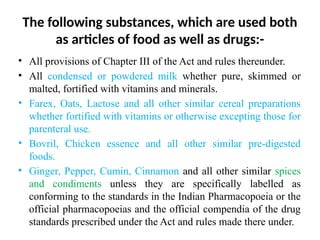 The following substances, which are used both
as articles of food as well as drugs:-
• All provisions of Chapter III of the Act and rules thereunder.
• All condensed or powdered milk whether pure, skimmed or
malted, fortified with vitamins and minerals.
• Farex, Oats, Lactose and all other similar cereal preparations
whether fortified with vitamins or otherwise excepting those for
parenteral use.
• Bovril, Chicken essence and all other similar pre-digested
foods.
• Ginger, Pepper, Cumin, Cinnamon and all other similar spices
and condiments unless they are specifically labelled as
conforming to the standards in the Indian Pharmacopoeia or the
official pharmacopoeias and the official compendia of the drug
standards prescribed under the Act and rules made there under.
 