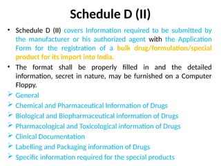 Schedule D (II)
• Schedule D (II) covers Information required to be submitted by
the manufacturer or his authorized agent with the Application
Form for the registration of a bulk drug/formulation/special
product for its import into India.
• The format shall be properly filled in and the detailed
information, secret in nature, may be furnished on a Computer
Floppy.
 General
 Chemical and Pharmaceutical Information of Drugs
 Biological and Biopharmaceutical information of Drugs
 Pharmacological and Toxicological information of Drugs
 Clinical Documentation
 Labelling and Packaging information of Drugs
 Specific information required for the special products
 