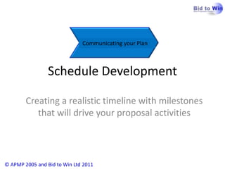 Communicating your Plan



                 Schedule Development

        Creating a realistic timeline with milestones
           that will drive your proposal activities




© APMP 2005 and Bid to Win Ltd 2011
 
