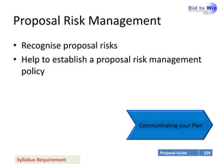 Proposal Risk Management
• Recognise proposal risks
• Help to establish a proposal risk management
  policy




                              Communicating your Plan



                                     Proposal Guide     229
Syllabus Requirement
 