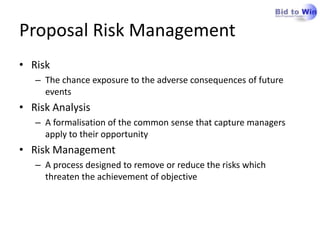 Proposal Risk Management
• Risk
   – The chance exposure to the adverse consequences of future
     events
• Risk Analysis
   – A formalisation of the common sense that capture managers
     apply to their opportunity
• Risk Management
   – A process designed to remove or reduce the risks which
     threaten the achievement of objective
 