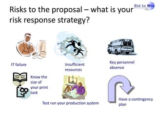 Risks to the proposal – what is your
risk response strategy?



                                                     Key personnel
IT failure                     Insufficient
                                                     absence
                               resources
             Know the
             size of
             your print
             task
                                                         Have a contingency
                   Test run your production system       plan
 