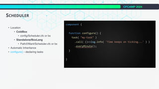 CFCAMP 2024
SCHEDULER
• Location
• ColdBox
• config/Scheduler.cfc or bx
• Standalone/BoxLang
• Path/I/Want/Scheduler.cfc or bx
• Automatic Inheritance
• configure() - declaring tasks
 