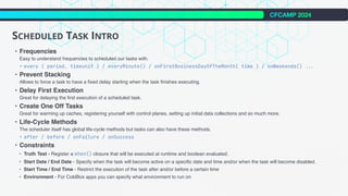 CFCAMP 2024
SCHEDULED TASK INTRO
• Frequencies
Easy to understand frequencies to scheduled our tasks with.
• every ( period, timeunit ) / everyMinute() / onFirstBusinessDayOfTheMonth( time ) / onWeekends()
.
.
.
• Prevent Stacking
Allows to force a task to have a fixed delay starting when the task finishes executing.
• Delay First Execution
Great for delaying the first execution of a scheduled task.
• Create One Off Tasks
Great for warming up caches, registering yourself with control planes, setting up initial data collections and so much more.
• Life-Cycle Methods
The scheduler itself has global life-cycle methods but tasks can also have these methods.
• after / before / onFailure / onSuccess
• Constraints
• Truth Test - Register a when() closure that will be executed at runtime and boolean evaluated.
• Start Date / End Date - Specify when the task will become active on a specific date and time and/or when the task will become disabled.
• Start Time / End Time - Restrict the execution of the task after and/or before a certain time
• Environment - For ColdBox apps you can specify what environment to run on
 