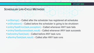 CFCAMP 2024
SCHEDULER LIFE-CYCLE METHODS
• onStartup() - Called after the scheduler has registered all schedules
• onShutdown() - Called before the scheduler is going to be shutdown
• onAnyTaskError(task,exception) - Called whenever ANY task fails
• onAnyTaskSuccess(task,result) - Called whenever ANY task succeeds
• beforeAnyTask(task) - Called before ANY task runs
• afterAnyTask(task,result) - Called after ANY task runs
 