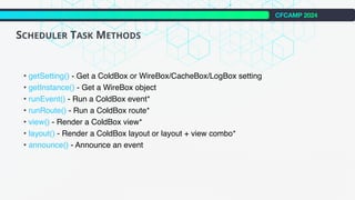 CFCAMP 2024
SCHEDULER TASK METHODS
• getSetting() - Get a ColdBox or WireBox/CacheBox/LogBox setting
• getInstance() - Get a WireBox object
• runEvent() - Run a ColdBox event*
• runRoute() - Run a ColdBox route*
• view() - Render a ColdBox view*
• layout() - Render a ColdBox layout or layout + view combo*
• announce() - Announce an event
 