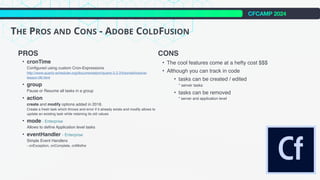 CFCAMP 2024
THE PROS AND CONS - ADOBE COLDFUSION
PROS
• cronTime
Configured using custom Cron-Expressions
http://www.quartz-scheduler.org/documentation/quartz-2.2.2/tutorials/tutorial-
lesson-06.html
• group
Pause or Resume all tasks in a group
• action
create and modify options added in 2018.
Create a fresh task which throws and error if it already exists and modify allows to
update an existing task while retaining its old values
• mode - Enterprise
Allows to define Application level tasks
• eventHandler - Enterprise
Simple Event Handlers
- onException, onComplete, onMisfire
CONS
• The cool features come at a hefty cost $$$
• Although you can track in code
• tasks can be created / edited
* server tasks
• tasks can be removed
* server and application level
 