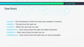 CFCAMP 2024
TASK STATS
• created - The timestamp of when the task was created in memory
• lastRun - The last time the task ran
• nextRun - When the task will run next
• totalFailures - How many times the task has failed execution
• totalRuns - How many times the task has run
• totalSuccess - How many times the task has run and succeeded
 