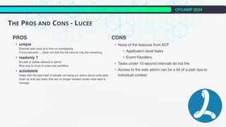CFCAMP 2024
THE PROS AND CONS - LUCEE
PROS
• unique
Execute task once at a time no overlapping
Funny behavior ... Does not add the full interval only the remaining
• readonly ?
No edit or delete allowed in admin
Nice way to force in code only workflow
• autodelete
Helps with the bad habit of people not being pro active about code debt
clean up and yes tasks that are no longer needed create code debt to
manage
CONS
• None of the features from ACF
• Application level tasks
• Event Handlers
• Tasks under 10 second intervals do not fire
• Access to the web admin can be a bit of a pain due to
individual context
 