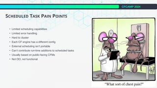CFCAMP 2024
SCHEDULED TASK PAIN POINTS
• Limited scheduling capabilities
• Limited error handling
• Hard to cluster
• Each CF engine has a different config
• External scheduling isn’t portable
• Can‘t contribute run-time additions to scheduled tasks
• Usually based on public-facing CFMs
• Not OO, not functional
 