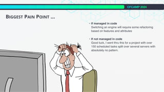 CFCAMP 2024
BIGGEST PAIN POINT ...
• If managed in code
Switching an engine will require some refactoring
based on features and attributes
• If not managed in code
Good luck, I went thru this for a project with over
150 scheduled tasks split over several servers with
absolutely no pattern.
 