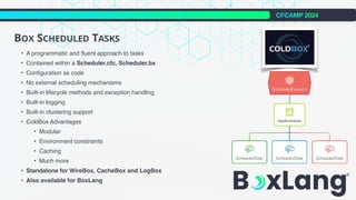 CFCAMP 2024
BOX SCHEDULED TASKS
• A programmatic and fluent approach to tasks
• Contained within a Scheduler.cfc, Scheduler.bx
• Configuration as code
• No external scheduling mechanisms
• Built-in lifecycle methods and exception handling
• Built-in logging
• Built-in clustering support
• ColdBox Advantages
• Modular
• Environment constraints
• Caching
• Much more
• Standalone for WireBox, CacheBox and LogBox
• Also available for BoxLang
 
