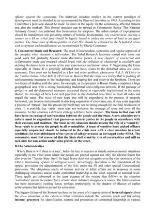 offence against the community. The historical injustice implicit in the current paradigm of 
development must be attended to as recommended by Bhuria Committee in 1995. According to this 
Committee a provision should be made for share in the equity for the community, affected farmers 
and also the workers. This formal structure can be termed as Community Sector. The National 
Advisory Council has endorsed this formulation for adoption. The urban centers of expropriation 
should be transformed into pulsating centers of holistic development. Any entrepreneur starting a 
venture in a SA on tribal land should be legally bound to induct the owner of land as an equal 
partner. The Provisions of Municipalities in Part IXA should be extended to the Scheduled Areas 
with exceptions and modifications as recommended by Bhuria Committee. 
3. Concurrent Study and Research: The need of independent, systematic and regular appraisal of 
the complex tribal situation is self-evident. The Tribal Research Institutes started with some real 
good work but gradually became mere decorative pieces. A new chapter of concurrent and 
collaborative study and research should begin with the collation of whatsoever is available and 
defining the future tasks in terms of the past experiences and future vision. V Negotiating the Crisis 
especially in Bastar It is generally admitted that basic issues in the disturbed areas are socio-economic. 
They must not be handled as a law and order problem. (Annexures 4 & 5: Of Crisis in 
the Central Indian tribal Belt & Of Crisis in Bastar) But the crisis is a reality that is pushing all 
socioeconomic measures in the background and keeping law and order in the forefront. There are 
two facets of dealing with the crisis, for example, in its epicenter in Bastar. Bastar comprises a large 
geographical area with a strong functioning traditional socio-religious network. If the package of 
protective and developmental measures discussed above is vigorously implemented in the entire 
Bastar, the message of New Deal will percolate to the disturbed area there in from all sides and 
engulf the same. The wave of new hope that will be engendered in the process, if properly 
harnessed, can become instrumental in checking expansion of crisis area; nay, it may even engender 
a process of ‘retreat’. But this process by itself may not be strong enough for the final resolution of 
crisis. It is possible that ‘crisis’ areas may not welcome the message of some and even all the 
measures. In that situation a different strategy will have to be adopted. The focus in that case will 
have to be on ending of confrontation between the people and the State. A new administrative 
culture must be engendered that guarantees natural justice to the people in accordance with 
their customs and tradition. The State in this situation should assume the role of a ‘stand by’ 
force ready to protect the people in all eventualities. A team of sensitive hand picked officers 
especially empowered should be inducted in the crisis area with a clear mandate to create 
conditions for reestablishment of the system of self-governance as envisaged under PESA. The 
community must feel reassured that the State shall stand by it in all eventualities and will no 
seek alibi for non-action under some pretext or the other. 
D.The Administration 
‘ Where there is will there is a way’, holds the key to success in simple socio-economic situations 
especially in the tribal areas where the people are pitched against not only the adverse forces but 
also even the ‘Trustee State’ itself. Its legal frame does not recognise even the very existence of the 
tribal’s functioning system of self-governance. Accordingly, discretion is the foundation of the 
special provisions for administration of the SAs under the FS and other special Constitutional 
provisions. The ubiquitous spells of intense activity in tribal affairs are in response to some 
challenging situations and/or under committed leadership at the local, regional or national level. 
These spells get subsumed in the inert expanse of the routine that follows as the situation 
‘normalises’ and/or the motive force of individual initiative disappears or wanes. The tribal situation 
has been incessantly running down, perhaps irretrievably, in the shadow of illusion of earlier 
achievements that tends to persist for some time. 
The biggest failure of the System has been in the arena of (i) appreciation of internal signals about 
the crisis situations in the extensive tribal territories outside the common reach and (ii) aiding 
internal processes for identification, nurture and promotion of committed leadership at various 
 