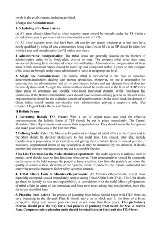 levels in the establishment, including political. 
I Single line Administration 
1. Scheduling of Left-over Areas 
(a) All areas already identified as tribal majority areas should be brought under the FS within a 
period of one year in pursuance of the commitment made in 1976. 
(b) All tribal majority areas that have been left out for any reason whatsoever or that may have 
newly qualified by virtue of new communities being classified as STs as in UP should be identified 
within a year and brought under the FS within two years. 
2 Administrative Reorganisation: The tribal areas are generally located on the borders of 
administrative units, be it, block/taluk, district or state. The compact tribal areas thus stand 
vivisected claiming little attention of concerned authorities. Administrative reorganisation of these 
areas within concerned States should be taken up and completed within 2 years so that compact 
tribal areas are brought under same administrative units at an appropriate level. 
3. Single line Administration: The simple tribal is bewildered in the face of numerous 
departments/institutions dealing with minute specialties. Moreover, no one is responsible for 
ensuring that the administration and all its constituents behave and any element there of does not 
become dysfunctional. A single line administration should be established at the level of ITDP with a 
clear chain of command and specific wide-band functional domain. While Panchayat Raj 
institutions at the District/intermediate level should have decision-making powers in relevant areas, 
implementation should be the exclusive domain of administration. On the other hand, the domain of 
Gram Sabha should remain non-violable with administration playing a supportive role. (See 
Chapter 3 Urgent Tasks Deeds with Vison) 
II Holistic Frame 
1 Recreating Holistic TSP Frame: With a set of urgent tasks and need for effective 
implementation, the holistic frame of TSP should be put in place immediately. The Central 
Ministries/ State Departments must assume their responsibilities. They should assess the lost ground 
and make good omissions in the Eleventh Plan. 
2 Defining Nodal Role: The Ministry/ Department in charge of tribal affairs at the Center and in 
the State should be devoted exclusively to the nodal role. This should, inter alia, include 
coordination in preparation of sectoral plans and giving them a holistic frame. It should provide, if 
necessary, supplemental inputs of any description as may be demanded by the situation. It should 
monitor and oversee implementation and act as a trouble-shooter. 
3 No Line Functions for the Nodal Ministry/Department: The nodal agencies at national, state or 
project level should have no line functions whatsoever. Their representatives should be constantly 
on the move in the field amongst the people to have a realistic idea from the people’s end about the 
quality of administration, shortfalls of the System, nature of problems that remain unattended and 
improvise remedial measures followed by systemic amends. 
4. Tribal Affairs Units in Ministries/Departments: All Ministries/Departments, except those 
especially exempted, should immediately setup a strong Tribal Affairs Unit (TAU). This Unit should 
go ahead to identify its role and responsibility, in consultation with the nodal Ministry/Department 
of tribal affairs in terms of the immediate and long-term tasks taking into consideration, inter alia, 
the issues identified here. 
5. Planning from Below: The process of planning from below should begin with ITDP from the 
very beginning in the eleventh Plan. It should move on to block unit in the form of a broad 
perspective along with annual plan exercises in not more than three years. This preliminary 
exercise should pave the way for a real process of planning from below for SAs in twelfth 
Plan. Competent micro planning units should be established at State and also ITDP level. 
 