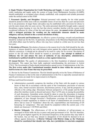 6. Single Window Organisation for Credit Marketing and Supply: A single window system for 
credit, marketing and supply under the system of Large Sized Multipurpose Societies (LAMPS) 
should established, or revamped where already established, with competent and reliable personnel 
under the unified control of the ITDP. 
7. Personnel- Quality and Discipline: Selected personnel with empathy for the tribal people 
should be posted in tribal areas with an extendable tenure of not less than five years and provision 
for in situ promotion. In larger States sub-cadres may be established with a provision for choice to 
join the main stream after ten years service. The entire personnel should be brought under a special 
disciplinary regime keeping in view the fact that cleaver outsiders familiar with the system wield 
exceptional influence by virtue of that fact and misuse the same. An annual review of personnel 
with a stringent provision for weeding out the undesirable elements should be made 
obligatory and any default in this a serious dereliction of duty. 
8 Postings, Rewards and Punishments: An effective system of postings, rewards and punishment 
should be worked out for the SAs. In particular, all positions in the Ministries/Departments dealing 
with tribal affairs must be held by offices who may have worked in a tribal area for not less than 
two years. 
9. Devolution of Powers: Devolution of powers to the nearest level in the field should be the rule. 
Instances of misuse should be met with stringent action against the culprits and institutionalizing 
effective correctives. It should not be allowed to be used as a ploy for its reversal. Devolution of 
powers to the GS under PESA should be treated as sacrosanct. Any attempt to mislead or 
influence the GS and misuse the aura of authority of any description, administrative, 
institutional or political should be treated as a crime against democracy. 
10 Annual Review: The quality of administration is the firm foundation of planned economic 
development. This aspect has been badly neglected notwithstanding the provisions in Article 
275(1). The Government of India should institutionalize annual review of administration in the SAs. 
The first review under this Constitutional mandate should be done within the current year 
itself in terms of a clear frame that may be prescribed. 
11. Review by the Finance Commission: The GoI should specially revise the Terms of Reference of 
Finance Commission so that (i) the state of administration in the SAs is especially assessed and (ii) 
specific provisions are made for its improvement in its Reports . 
III Peace and Good Government 
· Administration essentially comprises the interface of the State with the people in various 
facets of their life in accordance with the spirit of the Constitution, provisions of relevant 
laws, rules, formal executive decisions, discretionary powers, if any, and the perspective of 
officials at the cutting edge. Dissonance between perspectives of the people and the State 
about this interface results in discord and unrest. Para 5 of FS aims at erasing the possibility 
of such dissonance. Immediate action should be taken to erase this dissonance in keeping 
with the spirit of the Constitution especially PESA read with the Fifth Schedule through (a) 
adaptation of laws through Governor’s Notifications coverings all items of PESA, (b) 
framing of model regulations in relation to all facets of administration not covered by (a) 
above and (c) issue of ‘Guidelines’ about the role, responsibilities and functioning of GS 
honouring its ‘competence’. This task should be completed within the current year. ( For 
details see Annexure 3: Of PESA and After) 
· District Tribunals: The effectiveness of GS as the institution of self-governance as 
envisaged in PESA holds the key to peace and good government in SA. The GS, therefore, 
must be given highest regard by all concerned irrespective of the position they may hold in 
the System. Any act that may amount to denigration of GS should be deemed to be an 
offence against democracy. A District Tribunal with District Judge as the Chairman 
should be constituted that should, inter alia, have jurisdiction to entertain complaints 
 