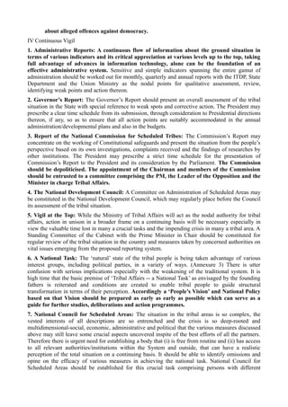 about alleged offences against democracy. 
IV Continuous Vigil 
1. Administrative Reports: A continuous flow of information about the ground situation in 
terms of various indicators and its critical appreciation at various levels up to the top, taking 
full advantage of advances in information technology, alone can be the foundation of an 
effective administrative system. Sensitive and simple indicators spanning the entire gamut of 
administration should be worked out for monthly, quarterly and annual reports with the ITDP, State 
Department and the Union Ministry as the nodal points for qualitative assessment, review, 
identifying weak points and action thereon. 
2. Governor’s Report: The Governor’s Report should present an overall assessment of the tribal 
situation in the State with special reference to weak spots and corrective action. The President may 
prescribe a clear time schedule from its submission, through consideration to Presidential directions 
thereon, if any, so as to ensure that all action points are suitably accommodated in the annual 
administration/developmental plans and also in the budgets. 
3. Report of the National Commission for Scheduled Tribes: The Commission’s Report may 
concentrate on the working of Constitutional safeguards and present the situation from the people’s 
perspective based on its own investigations, complaints received and the findings of researches by 
other institutions. The President may prescribe a strict time schedule for the presentation of 
Commission’s Report to the President and its consideration by the Parliament. The Commission 
should be depoliticised. The appointment of the Chairman and members of the Commission 
should be entrusted to a committee comprising the PM, the Leader of the Opposition and the 
Minister in charge Tribal Affairs. 
4. The National Development Council: A Committee on Administration of Scheduled Areas may 
be constituted in the National Development Council, which may regularly place before the Council 
its assessment of the tribal situation. 
5. Vigil at the Top: While the Ministry of Tribal Affairs will act as the nodal authority for tribal 
affairs, action in unison in a broader frame on a continuing basis will be necessary especially in 
view the valuable time lost in many a crucial tasks and the impending crisis in many a tribal area. A 
Standing Committee of the Cabinet with the Prime Minister in Chair should be constituted for 
regular review of the tribal situation in the country and measures taken by concerned authorities on 
vital issues emerging from the proposed reporting system. 
6. A National Task: The ‘natural’ state of the tribal people is being taken advantage of various 
interest groups, including political parties, in a variety of ways. (Annexure 3) There is utter 
confusion with serious implications especially with the weakening of the traditional system. It is 
high time that the basic premise of ‘Tribal Affairs -- a National Task’ as envisaged by the founding 
fathers is reiterated and conditions are created to enable tribal people to guide structural 
transformation in terms of their perception. Accordingly a ‘People’s Vision’ and National Policy 
based on that Vision should be prepared as early as early as possible which can serve as a 
guide for further studies, deliberations and action programmes. 
7. National Council for Scheduled Areas: The situation in the tribal areas is so complex, the 
vested interests of all descriptions are so entrenched and the crisis is so deep-rooted and 
multidimensional-social, economic, administrative and political that the various measures discussed 
above may still leave some crucial aspects uncovered inspite of the best efforts of all the partners. 
Therefore there is urgent need for establishing a body that (i) is free from routine and (ii) has access 
to all relevant authorities/institutions within the System and outside, that can have a realistic 
perception of the total situation on a continuing basis. It should be able to identify omissions and 
opine on the efficacy of various measures in achieving the national task. National Council for 
Scheduled Areas should be established for this crucial task comprising persons with different 
 