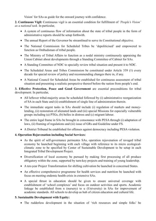 Vision’ for SAs as guide for the onward journey with confidence. 
2. Continuous Vigil: Continuous vigil is an essential condition for fulfillment of ‘People’s Vision’ 
as a national task. In particular, 
· A system of continuous flow of information about the state of tribal people in the form of 
administrative reports should be setup forthwith. 
· The annual Report of the Governor be streamlined to serve its Constitutional objective. 
· The National Commission for Scheduled Tribes be ‘depoliticised’ and empowered to 
function as Ombudsman of tribal people. 
· The Ministry of Tribal Affairs to function as a nodal ministry continuously appraising the 
Union Cabinet about developments through a Standing Committee of Cabinet for SAs. 
· A Standing Committee of NDC to specially review tribal situation and present it to NDC. 
· The Scheduled Areas and Tribes Commission be constituted under Article 339 (1) every 
decade for special review of policy and recommending changes there in, if any. 
· A National Council for Scheduled Areas be established for continuous assessment of tribal 
situation and presenting a realistic perspective thereof before the nation from people’s end. 
3. Effective Protection, Peace and Good Government are essential preconditions for tribal 
development. In particular, 
· All leftover tribal-majority areas be scheduled followed by (i) administrative reorganization 
of SA in each State and (ii) establishment of single line of administration therein. 
· The immediate urgent tasks in SAs should include (i) regulation of markets and money-lending, 
(ii) restoration of alienated lands and (iii) special Missions for especially vulnerable 
groups including (a) PTGs, (b) belles in distress and (c) migrant labour. 
· The entire legal frame in SAs be brought in consonance with PESA through (i) adaptation of 
laws, (ii) framing of regulations and (iii) issue of GRs and Guideline under FS. 
· A District Tribunal be established for offenses against democracy including PESA violation. 
4. Operation Rejuvenation including Social Services: 
· As the spirit of self-governance permeates SAs, operation rejuvenation of ravaged tribal 
economy be launched beginning with each village with reference to its micro ecological-climatic 
zone to be specified by Center of Sustainable Development to be setup in each 
Integrated Tribal Development Project. 
· Diversification of local economy be pursued by making first processing of all produce 
obligatory within the zone, supported by turn-key projects and training of young leadership. 
· A ten-year Project Transformation for shifting cultivation be launched in concerned States. 
· An effective comprehensive programme for health services and nutrition be launched with 
focus on meeting endemic health crisis in extensive SAs. 
· A special thrust in education should be given to ensure universal coverage with 
establishment of ‘school complexes’ and focus on outdoor activities and sports. Academic 
linkage be established from n (nursery) to u (University) in SAs for improvement of 
academic standards. All schools to develop as hub of citizen education and cultural life. 
5. Sustainable Development with Equity: 
· The rudderless development in the situation of ‘rich resources and simple folks’ be 
 