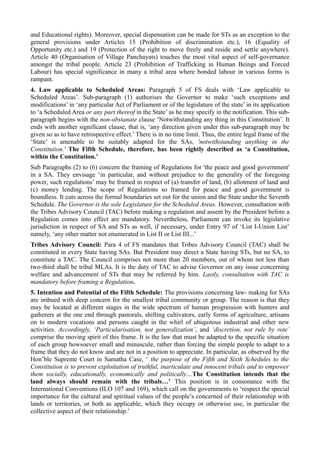 and Educational rights). Moreover, special dispensation can be made for STs as an exception to the 
general provisions under Articles 15 (Prohibition of discrimination etc.), 16 (Equality of 
Opportunity etc.) and 19 (Protection of the right to move freely and reside and settle anywhere). 
Article 40 (Organisation of Village Panchayats) touches the most vital aspect of self-governance 
amongst the tribal people. Article 23 (Prohibition of Trafficking in Human Beings and Forced 
Labour) has special significance in many a tribal area where bonded labour in various forms is 
rampant. 
4. Law applicable to Scheduled Areas: Paragraph 5 of FS deals with ‘Law applicable to 
Scheduled Areas’. Sub-paragraph (1) authorises the Governor to make ‘such exceptions and 
modifications’ in ‘any particular Act of Parliament or of the legislature of the state’ in its application 
to ‘a Scheduled Area or any part thereof in the State’ as he may specify in the notification. This sub-paragraph 
begins with the non-obstanate clause ‘Notwithstanding any thing in this Constitution’. It 
ends with another significant clause, that is, ‘any direction given under this sub-paragraph may be 
given so as to have retrospective effect.’ There is in no time limit. Thus, the entire legal frame of the 
‘State’ is amenable to be suitably adapted for the SAs, 'notwithstanding anything in the 
Constitution.' The Fifth Schedule, therefore, has been rightly described as ‘a Constitution, 
within the Constitution.’ 
Sub Paragraphs (2) to (6) concern the framing of Regulations for 'the peace and good government' 
in a SA. They envisage ‘in particular, and without prejudice to the generality of the foregoing 
power, such regulations’ may be framed in respect of (a) transfer of land, (b) allotment of land and 
(c) money lending. The scope of Regulations so framed for peace and good government is 
boundless. It cuts across the formal boundaries set out for the union and the State under the Seventh 
Schedule. The Governor is the sole Legislature for the Scheduled Areas. However, consultation with 
the Tribes Advisory Council (TAC) before making a regulation and assent by the President before a 
Regulation comes into effect are mandatory. Nevertheless, Parliament can invoke its legislative 
jurisdiction in respect of SA and STs as well, if necessary, under Entry 97 of ‘List I-Union List’ 
namely, ‘any other matter not enumerated in List II or List III...’ 
Tribes Advisory Council: Para 4 of FS mandates that Tribes Advisory Council (TAC) shall be 
constituted in every State having SAs. But President may direct a State having STs, but no SA, to 
constitute a TAC. The Council comprises not more than 20 members, out of whom not less than 
two-third shall be tribal MLAs. It is the duty of TAC to advise Governor on any issue concerning 
welfare and advancement of STs that may be referred by him. Lastly, consultation with TAC is 
mandatory before framing a Regulation. 
5. Intention and Potential of the Fifth Schedule: The provisions concerning law- making for SAs 
are imbued with deep concern for the smallest tribal community or group. The reason is that they 
may be located at different stages in the wide spectrum of human progression with hunters and 
gatherers at the one end through pastorals, shifting cultivators, early forms of agriculture, artisans 
on to modern vocations and persons caught in the whirl of ubiquitous industrial and other new 
activities. Accordingly, ‘Particularisation, not generalization’, and ‘discretion, not rule by rote’ 
comprise the moving spirit of this frame. It is the law that must be adapted to the specific situation 
of each group howsoever small and minuscule, rather than forcing the simple people to adapt to a 
frame that they do not know and are not in a position to appreciate. In particular, as observed by the 
Hon’ble Supreme Court in Samatha Case, ‘ the purpose of the Fifth and Sixth Schedules to the 
Constitution is to prevent exploitation of truthful, inarticulate and innocent tribals and to empower 
them socially, educationally, economically and politically…The Constitution intends that the 
land always should remain with the tribals…’ This position is in consonance with the 
International Conventions (ILO 107 and 169), which call on the governments to ‘respect the special 
importance for the cultural and spiritual values of the people’s concerned of their relationship with 
lands or territories, or both as applicable, which they occupy or otherwise use, in particular the 
collective aspect of their relationship.’ 
 