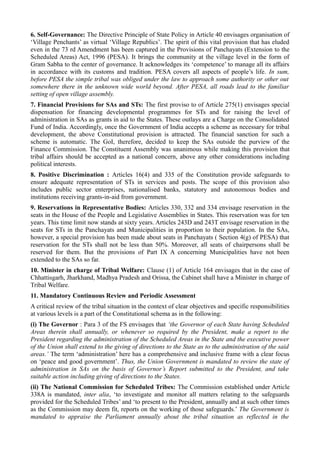 6. Self-Governance: The Directive Principle of State Policy in Article 40 envisages organisation of 
‘Village Penchants’ as virtual ‘Village Republics’. The spirit of this vital provision that has eluded 
even in the 73 rd Amendment has been captured in the Provisions of Panchayats (Extension to the 
Scheduled Areas) Act, 1996 (PESA). It brings the community at the village level in the form of 
Gram Sabha to the center of governance. It acknowledges its ‘competence’ to manage all its affairs 
in accordance with its customs and tradition. PESA covers all aspects of people’s life. In sum, 
before PESA the simple tribal was obliged under the law to approach some authority or other out 
somewhere there in the unknown wide world beyond. After PESA, all roads lead to the familiar 
setting of open village assembly. 
7. Financial Provisions for SAs and STs: The first proviso to of Article 275(1) envisages special 
dispensation for financing developmental programmes for STs and for raising the level of 
administration in SAs as grants in aid to the States. These outlays are a Charge on the Consolidated 
Fund of India. Accordingly, once the Government of India accepts a scheme as necessary for tribal 
development, the above Constitutional provision is attracted. The financial sanction for such a 
scheme is automatic. The GoI, therefore, decided to keep the SAs outside the purview of the 
Finance Commission. The Constituent Assembly was unanimous while making this provision that 
tribal affairs should be accepted as a national concern, above any other considerations including 
political interests. 
8. Positive Discrimination : Articles 16(4) and 335 of the Constitution provide safeguards to 
ensure adequate representation of STs in services and posts. The scope of this provision also 
includes public sector enterprises, nationalised banks, statutory and autonomous bodies and 
institutions receiving grants-in-aid from government. 
9. Reservations in Representative Bodies: Articles 330, 332 and 334 envisage reservation in the 
seats in the House of the People and Legislative Assemblies in States. This reservation was for ten 
years. This time limit now stands at sixty years. Articles 243D and 243T envisage reservation in the 
seats for STs in the Panchayats and Municipalities in proportion to their population. In the SAs, 
however, a special provision has been made about seats in Panchayats ( Section 4(g) of PESA) that 
reservation for the STs shall not be less than 50%. Moreover, all seats of chairpersons shall be 
reserved for them. But the provisions of Part IX A concerning Municipalities have not been 
extended to the SAs so far. 
10. Minister in charge of Tribal Welfare: Clause (1) of Article 164 envisages that in the case of 
Chhattisgarh, Jharkhand, Madhya Pradesh and Orissa, the Cabinet shall have a Minister in charge of 
Tribal Welfare. 
11. Mandatory Continuous Review and Periodic Assessment 
A critical review of the tribal situation in the context of clear objectives and specific responsibilities 
at various levels is a part of the Constitutional schema as in the following: 
(i) The Governor : Para 3 of the FS envisages that ‘the Governor of each State having Scheduled 
Areas therein shall annually, or whenever so required by the President, make a report to the 
President regarding the administration of the Scheduled Areas in the State and the executive power 
of the Union shall extend to the giving of directions to the State as to the administration of the said 
areas.’ The term ‘administration’ here has a comprehensive and inclusive frame with a clear focus 
on ‘peace and good government’. Thus, the Union Government is mandated to review the state of 
administration in SAs on the basis of Governor’s Report submitted to the President, and take 
suitable action including giving of directions to the States. 
(ii) The National Commission for Scheduled Tribes: The Commission established under Article 
338A is mandated, inter alia, ‘to investigate and monitor all matters relating to the safeguards 
provided for the Scheduled Tribes’ and ‘to present to the President, annually and at such other times 
as the Commission may deem fit, reports on the working of those safeguards.’ The Government is 
mandated to appraise the Parliament annually about the tribal situation as reflected in the 
 