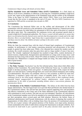 Commission’s Report along with details of Action Taken. 
(iii)The Scheduled Areas and Scheduled Tribes (SAST) Commission: As a final check on 
efficacy of all reviews, mandatory or otherwise, in the long run, Constitution mandates a high-level 
review and ‘report on the administration of the Scheduled Areas and the welfare of the Scheduled 
Tribes in the States’ by SAST Commission under Article 339(1). There is no fixed periodicity 
except that the first review is mandated at the end of 10 years. The first SATA Commission was 
appointed in 1960 and the second after four decades in 2002. 
12. Conclusion: 
The Constitution has bestowed fullest care on the welfare and advancement of the tribal 
communities with full sensitivity to the perceptions of the people themselves. Financial provisions 
that may be necessary for tribal affairs are guaranteed in full in the spirit of devotion to a national 
task above party lines. The responsibility for continuous review and occasional special check is 
vested in high-level Constitutional authorities. The Union is vested with full authority to ensure that 
there is no deviation from the charted course and also that the progression is steady and in the right 
direction. Here is an ideal holistic ‘legal’ frame that is unprecedented in terms of its vision, scope 
and deep concerns about ‘the children of nature’ perhaps in the entire world. 
B.The Failure 
While the State has remained busy with the ritual of formal legal compliance of Constitutional 
mandate, its performance in vital matters concerning protection and advancement of the tribal 
people in general has been rather poor. While a few educated have entered the modern sector of 
economy, the overall economic status has gone down and in a large number of cases it has nose-dived. 
The virtually ‘unplanned’ development has resulted in huge influx, wanton destruction of 
natural resource, displacement, disorganization and destitution on a large scale in many areas. Land 
alienation has been rising with no limits. About 45% tribals are landless. Even bare literacy rates are 
abysmally low. Malnutrition is rampant and hunger deaths are rising. The entire tribal belt is in a 
state of great turmoil. 
I. Vital Omissions 
1. The Policy Vacuum: Panchasheel was the first informal policy frame about tribal affairs after 
adoption of the Constitution. The central thrust of this Nehruvian Vision was ‘to enable the tribal 
people to develop according to their own genius’. It underscored quality of life, respect for tribe’s 
rights over land and forest, working through their own social and cultural institutions and avoiding 
over-administration. This policy was emulated, albeit as a rare exception, in NEFA for some time. 
Otherwise, it remained a pious wish and a source of quotable quotes. The result is that new 
challenges faced by the tribal people ubiquitously in countless forms in their traditional abodes 
remained largely unappreciated by political leaders, administrators, social workers and 
academicians in the midst of passionate unending debates about a non-existent phantom, the 
museum piece theory. 
2. Trivialisation of the Holistic Constitutional Frame : The failure on the tribal front has been 
largely administrative. The first logical task was to provide flesh and blood to the skeletal sketch of 
the Constitutional schema. The relevant bare provisions required supporting laws and procedures 
and effective institutions at the Center and in the States dedicated to the Constitutional objective 
with commitment to work in unison. This task was not even attempted. Therefore, all vital elements 
in the Constitutional mandate were left to be attended to by concerned authorities and institutions as 
per their perceptions about avowed goals and field situation. Moreover, the holistic frame of 
traditional administration itself became dichotomous with the advent of planning that resulted in 
fragmentation of tribal affairs with no holding frame Since the premises of Constitutional schema 
for SAs are at great variance with general premises of the System, even major policy decisions 
remain unattended in the midst of ambivalence amongst the functionaries as decades rolled by. Such 
non-action by itself tends to put a question mark on the policy decision itself, especially in the 
 