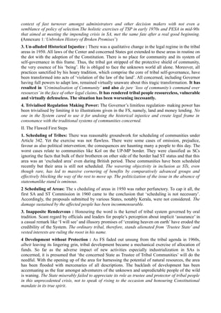 context of fast turnover amongst administrators and other decision makers with not even a 
semblance of policy of selection.The holistic exercises of TSP in early 1970s and PESA in mid-90s 
that aimed at meeting the impending crisis in SA, met the same fate after a real good beginning. 
(Annexure 1:‘Unbroken History of Broken Promises’) 
3. Un-alluded Historical Injustice : There was a qualitative change in the legal regime in the tribal 
areas in 1950. All laws of the Center and concerned States got extended to these areas in routine on 
the dot with the adoption of the Constitution. There is no place for community and its system of 
self-governance in this frame. Thus, the tribal got stripped of the protective shield of community, 
the very essence of his ‘being’. He is obliged to face the unknown world all alone. Moreover, all 
practices sanctified by his hoary tradition, which comprise the core of tribal self-governance, have 
been transformed into acts of ‘violation of the law of the land’. All concerned, including Governor 
having full powers to adapt law, remained virtually unaware about this tragic transformation. It has 
resulted in ‘Criminalisation of Community’ and also de jure ‘loss of community’s command over 
resources’ in the face of other legal claims. It has rendered tribal people resourceless, vulnerable 
and virtually defenseless. The situation has been worsening incessantly. 
4. Trivialised Regulation Making Power: The Governor’s limitless regulation- making power has 
been trivialised by limiting it to illustrations given in the FS, namely, land and money lending. No 
one in the System cared to use it for undoing the historical injustice and create legal frame in 
consonance with the traditional systems of communities concerned. 
II. The Flawed First Steps 
1. Scheduling of Tribes: There was reasonable groundwork for scheduling of communities under 
Article 342. Yet the exercise was not flawless. There were some cases of omission, prejudice, 
favour as also political intervention; the consequences are haunting many a people to this day. The 
worst cases relate to communities like Kol on the UP-MP border. They were classified as SCs 
ignoring the facts that bulk of their brotheren on other side of the border had ST status and that this 
area was an ‘excluded area’ even during British period. These communities have been scheduled 
recently but their area is still not scheduled. The wavering objectivity in inclusion as STs, even 
though rare, has led to massive cornering of benefits by comparatively advanced groups and 
effectively blocking the way of the rest to move up. The politicization of the issue in the absence of 
statesmanlike stand is ominous. 
2 Scheduling of Areas: The s cheduling of areas in 1950 was rather perfunctory. To cap it all, the 
first SA and ST Commission in 1960 came to the conclusion that ‘scheduling is not necessary’. 
Accordingly, the proposals submitted by various States, notably Kerala, were not considered. The 
damage sustained by the affected people has been incommensurable. 
3. Inapposite Rendezvous : Honouring the word is the kernel of tribal system governed by oral 
tradition. Scant regard by officials and leaders for people’s perception about implicit ‘assurance’ in 
a casual remark like ‘I will see’ and illusory promises of ‘creating heaven on earth’ have eroded the 
credibility of the System. The ordinary tribal, therefore, stands alienated from ‘Trustee State’ and 
vested interests are ruling the roost in his name. 
4 Development without Protection : As FS faded out unsung from the tribal agenda in 1960s, 
albeit leaving its lingering grin, tribal development became a mechanical exercise of allocation of 
funds. So far as the adverse impact of new activities especially industrialization in SAs is 
concerned, it is presumed that ‘the concerned State as Trustee of Tribal Communities’ will do the 
needful. With the opening up of the area for harnessing the potential of natural resources, the area 
has been flooded with mercenaries of all descriptions. The backlash of development has been 
accentuating as the fear amongst adventurers of the unknown and unpredictable people of the wild 
is waning. The State miserably failed to appreciate its role as trustee and protector of tribal people 
in this unprecedented crisis, not to speak of rising to the occasion and honouring Constitutional 
mandate in its true spirit. 
 