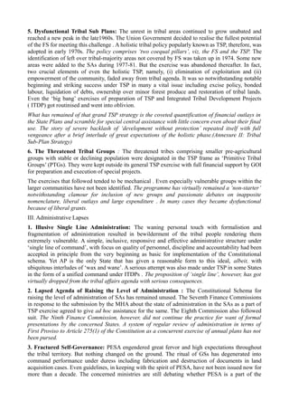5. Dysfunctional Tribal Sub Plans: The unrest in tribal areas continued to grow unabated and 
reached a new peak in the late1960s. The Union Government decided to realise the fullest potential 
of the FS for meeting this challenge . A holistic tribal policy popularly known as TSP, therefore, was 
adopted in early 1970s. The policy comprises ‘two coequal pillars’, viz, the FS and the TSP. The 
identification of left over tribal-majority areas not covered by FS was taken up in 1974. Some new 
areas were added to the SAs during 1977-81. But the exercise was abandoned thereafter. In fact, 
two crucial elements of even the holistic TSP, namely, (i) elimination of exploitation and (ii) 
empowerment of the community, faded away from tribal agenda. It was so notwithstanding notable 
beginning and striking success under TSP in many a vital issue including excise policy, bonded 
labour, liquidation of debts, ownership over minor forest produce and restoration of tribal lands. 
Even the ‘big bang’ exercises of preparation of TSP and Integrated Tribal Development Projects 
( ITDP) got routinised and went into oblivion. 
What has remained of that grand TSP strategy is the coveted quantification of financial outlays in 
the State Plans and scramble for special central assistance with little concern even about their final 
use. The story of severe backlash of ‘development without protection’ repeated itself with full 
vengeance after a brief interlude of great expectations of the holistic phase.(Annexure II: Tribal 
Sub-Plan Strategy) 
6. The Threatened Tribal Groups : The threatened tribes comprising smaller pre-agricultural 
groups with stable or declining population were designated in the TSP frame as ‘Primitive Tribal 
Groups’ (PTGs). They were kept outside its general TSP exercise with full financial support by GOI 
for preparation and execution of special projects. 
The exercises that followed tended to be mechanical . Even especially vulnerable groups within the 
larger communities have not been identified. The programme has virtually remained a ‘non-starter’ 
notwithstanding clamour for inclusion of new groups and passionate debates on inapposite 
nomenclature, liberal outlays and large expenditure . In many cases they became dysfunctional 
because of liberal grants. 
III. Administrative Lapses 
1. Illusive Single Line Administration: The waning personal touch with formalistion and 
fragmentation of administration resulted in bewilderment of the tribal people rendering them 
extremely vulnerable. A simple, inclusive, responsive and effective administrative structure under 
‘single line of command’, with focus on quality of personnel, discipline and accountability had been 
accepted in principle from the very beginning as basic for implementation of the Constitutional 
schema. Yet AP is the only State that has given a reasonable form to this ideal, albeit, with 
ubiquitous interludes of ‘wax and wane’. A serious attempt was also made under TSP in some States 
in the form of a unified command under ITDPs . The proposition of ‘single line’, however, has got 
virtually dropped from the tribal affairs agenda with serious consequences. 
2. Lapsed Agenda of Raising the Level of Administration : The Constitutional Schema for 
raising the level of administration of SAs has remained unused. The Seventh Finance Commissions 
in response to the submission by the MHA about the state of administration in the SAs as a part of 
TSP exercise agreed to give ad hoc assistance for the same. The Eighth Commission also followed 
suit. The Ninth Finance Commission, however, did not continue the practice for want of formal 
presentations by the concerned States. A system of regular review of administration in terms of 
First Proviso to Article 275(1) of the Constitution as a concurrent exercise of annual plans has not 
been pursed. 
3. Fractured Self-Governance: PESA engendered great fervor and high expectations throughout 
the tribal territory. But nothing changed on the ground. The ritual of GSs has degenerated into 
command performance under duress including fabrication and destruction of documents in land 
acquisition cases. Even guidelines, in keeping with the spirit of PESA, have not been issued now for 
more than a decade. The concerned ministries are still debating whether PESA is a part of the 
 