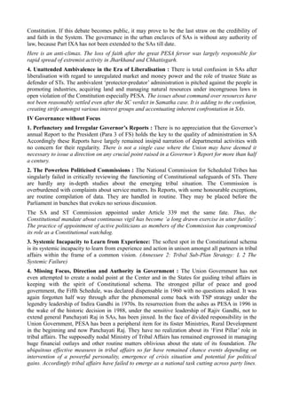 Constitution. If this debate becomes public, it may prove to be the last straw on the credibility of 
and faith in the System. The governance in the urban enclaves of SAs is without any authority of 
law, because Part IXA has not been extended to the SAs till date. 
Here is an anti-climax. The loss of faith after the great PESA fervor was largely responsible for 
rapid spread of extremist activity in Jharkhand and Chhattisgarh. 
4. Unattended Ambivalence in the Era of Liberalisation : There is total confusion in SAs after 
liberalisation with regard to unregulated market and money power and the role of trustee State as 
defender of STs. The ambivalent ‘protector-predator’ administration is pitched against the people in 
promoting industries, acquiring land and managing natural resources under incongruous laws in 
open violation of the Constitution especially PESA. The issues about command over resources have 
not been reasonably settled even after the SC verdict in Samatha case. It is adding to the confusion, 
creating strife amongst various interest groups and accentuating inherent confrontation in SAs. 
IV Governance without Focus 
1. Perfunctory and Irregular Governor’s Reports : There is no appreciation that the Governor’s 
annual Report to the President (Para 3 of FS) holds the key to the quality of administration in SA 
Accordingly these Reports have largely remained insipid narration of departmental activities with 
no concern for their regularity. There is not a single case where the Union may have deemed it 
necessary to issue a direction on any crucial point raised in a Governor’s Report for more than half 
a century. 
2. The Powerless Politicised Commissions : The National Commission for Scheduled Tribes has 
singularly failed in critically reviewing the functioning of Constitutional safeguards of STs. There 
are hardly any in-depth studies about the emerging tribal situation. The Commission is 
overburdened with complaints about service matters. Its Reports, with some honourable exceptions, 
are routine compilation of data. They are handled in routine. They may be placed before the 
Parliament in bunches that evokes no serious discussion. 
The SA and ST Commission appointed under Article 339 met the same fate. Thus, the 
Constitutional mandate about continuous vigil has become ‘a long drawn exercise in utter futility’. 
The practice of appointment of active politicians as members of the Commission has compromised 
its role as a Constitutional watchdog. 
3. Systemic Incapacity to Learn from Experience: The softest spot in the Constitutional schema 
is its systemic incapacity to learn from experience and action in unison amongst all partners in tribal 
affairs within the frame of a common vision. (Annexure 2: Tribal Sub-Plan Strategy: L 2 The 
Systemic Failure) 
4. Missing Focus, Direction and Authority in Government : The Union Government has not 
even attempted to create a nodal point at the Center and in the States for guiding tribal affairs in 
keeping with the spirit of Constitutional schema. The strongest pillar of peace and good 
government, the Fifth Schedule, was declared dispensable in 1960 with no questions asked. It was 
again forgotten half way through after the phenomenal come back with TSP strategy under the 
legendry leadership of Indira Gandhi in 1970s. Its resurrection from the ashes as PESA in 1996 in 
the wake of the historic decision in 1988, under the sensitive leadership of Rajiv Gandhi, not to 
extend general Panchayati Raj in SAs, has been jinxed. In the face of divided responsibility in the 
Union Government, PESA has been a peripheral item for its foster Ministries, Rural Development 
in the beginning and now Panchayati Raj. They have no realization about its ‘First Pillar’ role in 
tribal affairs. The supposedly nodal Ministry of Tribal Affairs has remained engrossed in managing 
huge financial outlays and other routine matters oblivious about the state of its foundation. The 
ubiquitous effective measures in tribal affairs so far have remained chance events depending on 
intervention of a powerful personality, emergence of crisis situation and potential for political 
gains. Accordingly tribal affairs have failed to emerge as a national task cutting across party lines. 
 