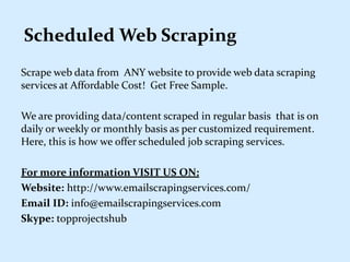 Scheduled Web Scraping
Scrape web data from ANY website to provide web data scraping
services at Affordable Cost! Get Free Sample.
We are providing data/content scraped in regular basis that is on
daily or weekly or monthly basis as per customized requirement.
Here, this is how we offer scheduled job scraping services.
For more information VISIT US ON:
Website: http://www.emailscrapingservices.com/
Email ID: info@emailscrapingservices.com
Skype: topprojectshub
 