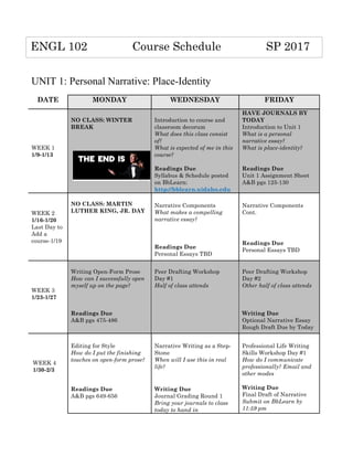 UNIT 1: Personal Narrative: Place-Identity
DATE MONDAY WEDNESDAY FRIDAY
WEEK 1
1/9-1/13
NO CLASS: WINTER
BREAK
	
  
Introduction to course and
classroom decorum
What does this class consist
of?
What is expected of me in this
course?
Readings Due
Syllabus & Schedule posted
on BbLearn:
http://bblearn.uidaho.edu	
  
HAVE JOURNALS BY
TODAY
Introduction to Unit 1
What is a personal
narrative essay?
What is place-identity?
Readings Due
Unit 1 Assignment Sheet
A&B pgs 125-130
WEEK 2
1/16-1/20
Last Day to
Add a
course-1/19
NO CLASS: MARTIN
LUTHER KING, JR. DAY	
  
	
  
	
  
Narrative Components
What makes a compelling
narrative essay?
Readings Due
Personal Essays TBD
	
  
Narrative Components
Cont.
	
  
	
  
Readings Due
Personal Essays TBD	
  
WEEK 3
1/23-1/27
Writing Open-Form Prose
How can I successfully open
myself up on the page?
Readings Due
A&B pgs 475-486
Peer Drafting Workshop
Day #1
Half of class attends
	
  
Peer Drafting Workshop
Day #2
Other half of class attends
Writing Due
Optional Narrative Essay
Rough Draft Due by Today	
  
	
  
Editing for Style
How do I put the finishing
touches on open-form prose?
	
  
Readings Due
A&B pgs 649-656	
  
	
  
Narrative Writing as a Step-
Stone
When will I use this in real
life?
	
  
Writing Due
Journal Grading Round 1
Bring your journals to class
today to hand in	
  
	
  
Professional Life Writing
Skills Workshop Day #1
How do I communicate
professionally? Email and
other modes
Writing Due
Final Draft of Narrative
Submit on BbLearn by
11:59 pm
ENGL 102 Course Schedule SP 2017
WEEK 4
1/30-2/3
 