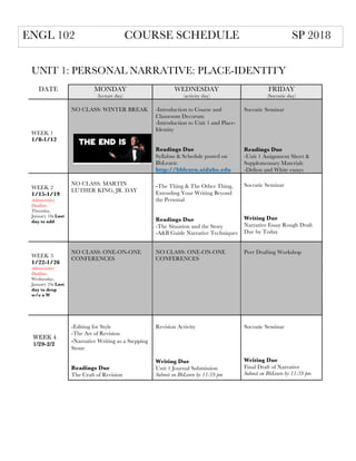 UNIT 1: PERSONAL NARRATIVE: PLACE-IDENTITY
DATE MONDAY
(lecture day)
WEDNESDAY
(activity day)
FRIDAY
(Socratic day)
WEEK 1
1/8-1/12
NO CLASS: WINTER BREAK -Introduction to Course and
Classroom Decorum
-Introduction to Unit 1 and Place-
Identity
Readings Due
Syllabus & Schedule posted on
BbLearn:
http://bblearn.uidaho.edu
Socratic Seminar
Readings Due
-Unit 1 Assignment Sheet &
Supplementary Materials
-Didion and White essays
WEEK 2
1/15-1/19
Administrative
Deadlines
Thursday,
January 18: Last
day to add
NO CLASS: MARTIN
LUTHER KING, JR. DAY
-The Thing & The Other Thing,
Extending Your Writing Beyond
the Personal
Readings Due
-The Situation and the Story
-A&B Guide Narrative Techniques
Socratic Seminar
Writing Due
Narrative Essay Rough Draft
Due by Today
WEEK 3
1/22-1/26
Administrative
Deadlines
Wednesday,
January 24: Last
day to drop
w/o a W
NO CLASS: ONE-ON-ONE
CONFERENCES
NO CLASS: ONE-ON-ONE
CONFERENCES
Peer Drafting Workshop
-Editing for Style
-The Art of Revision
-Narrative Writing as a Stepping
Stone
Readings Due
The Craft of Revision
Revision Activity
Writing Due
Unit 1 Journal Submission
Submit on BbLearn by 11:59 pm
Socratic Seminar
Writing Due
Final Draft of Narrative
Submit on BbLearn by 11:59 pm
ENGL 102 COURSE SCHEDULE SP 2018
WEEK 4
1/29-2/2
 