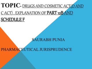 TOPIC- DRUGS AND COSMETIC ACT(D AND
C ACT) . EXPLANATION OF PART 12B AND
SCHEDULE F
SAURABH PUNIA
PHARMACEUTICAL JURISPRUDENCE
 