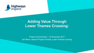 Adding Value Through
Lower Thames Crossing:
Project Controls Expo – 16 November 2017
Iain Minns, Head of Project Controls, Lower Thames Crossing
 
