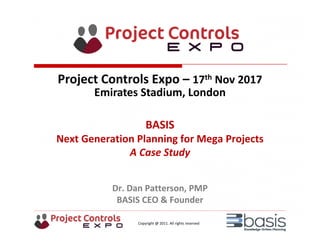 Copyright @ 2011. All rights reserved
BASIS
Next Generation Planning for Mega Projects
A Case Study
Dr. Dan Patterson, PMP
BASIS CEO & Founder
Project Controls Expo – 17th Nov 2017
Emirates Stadium, London 
 