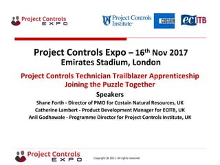 Copyright @ 2011. All rights reserved
Project Controls Expo – 16th Nov 2017
Emirates Stadium, London
Project Controls Technician Trailblazer Apprenticeship
Joining the Puzzle Together
Speakers
Shane Forth - Director of PMO for Costain Natural Resources, UK
Catherine Lambert - Product Development Manager for ECITB, UK
Anil Godhawale - Programme Director for Project Controls Institute, UK
 