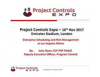 Copyright @ 2011. All rights reserved
Enterprise Scheduling and Risk Management 
at Los Angeles Metro
By: Julie Owen CCP PSP FAACE
Deputy Executive Officer, Program Control
Project Controls Expo – 16th Nov 2017
Emirates Stadium, London 
 