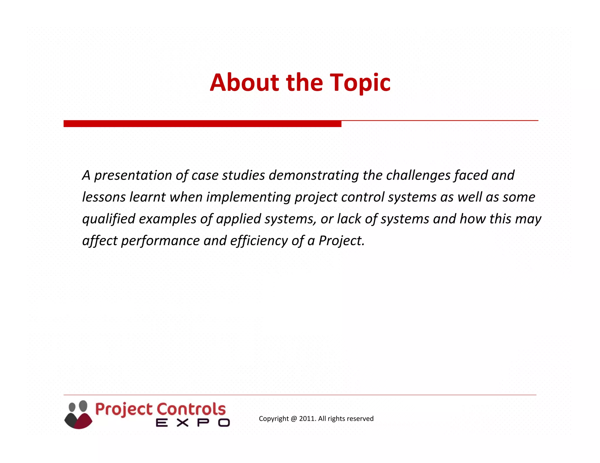 Copyright @ 2011. All rights reserved
About the Topic
A presentation of case studies demonstrating the challenges faced and 
lessons learnt when implementing project control systems as well as some 
qualified examples of applied systems, or lack of systems and how this may 
affect performance and efficiency of a Project.
 