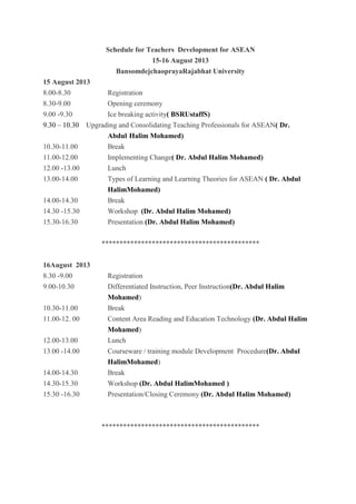 Schedule for Teachers Development for ASEAN
15-16 August 2013
BansomdejchaoprayaRajabhat University
15 August 2013
8.00-8.30 Registration
8.30-9.00 Opening ceremony
9.00 -9.30 Ice breaking activity( BSRUstaffS)
9.30 – 10.30 Upgrading and Consolidating Teaching Professionals for ASEAN( Dr.
Abdul Halim Mohamed)
10.30-11.00 Break
11.00-12.00 Implementing Change( Dr. Abdul Halim Mohamed)
12.00 -13.00 Lunch
13.00-14.00 Types of Learning and Learning Theories for ASEAN ( Dr. Abdul
HalimMohamed)
14.00-14.30 Break
14.30 -15.30 Workshop (Dr. Abdul Halim Mohamed)
15.30-16.30 Presentation (Dr. Abdul Halim Mohamed)
********************************************
16August 2013
8.30 -9.00 Registration
9.00-10.30 Differentiated Instruction, Peer Instruction(Dr. Abdul Halim
Mohamed)
10.30-11.00 Break
11.00-12. 00 Content Area Reading and Education Technology (Dr. Abdul Halim
Mohamed)
12.00-13.00 Lunch
13.00 -14.00 Courseware / training module Development Procedure(Dr. Abdul
HalimMohamed)
14.00-14.30 Break
14.30-15.30 Workshop (Dr. Abdul HalimMohamed )
15.30 -16.30 Presentation/Closing Ceremony (Dr. Abdul Halim Mohamed)
********************************************
 