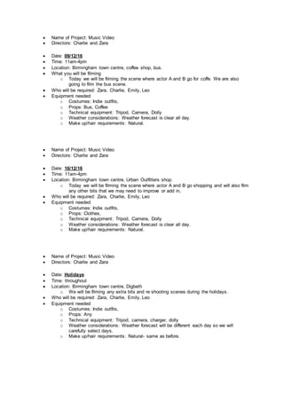  Name of Project: Music Video
 Directors: Charlie and Zara
 Date: 09/12/16
 Time: 11am-4pm
 Location: Birmingham town centre, coffee shop, bus.
 What you will be filming
o Today we will be filming the scene where actor A and B go for coffe. We are also
going to film the bus scene.
 Who will be required: Zara, Charlie, Emily, Leo
 Equipment needed
o Costumes: Indie outfits,
o Props: Bus, Coffee
o Technical equipment: Tripod, Camera, Dolly
o Weather considerations: Weather forecast is clear all day.
o Make up/hair requirements: Natural.
 Name of Project: Music Video
 Directors: Charlie and Zara
 Date: 16/12/16
 Time: 11am-4pm
 Location: Birmingham town centre, Urban Outfitters shop.
o Today we will be filming the scene where actor A and B go shopping and will also film
any other bits that we may need to improve or add in,
 Who will be required: Zara, Charlie, Emily, Leo
 Equipment needed
o Costumes: Indie outfits,
o Props: Clothes,
o Technical equipment: Tripod, Camera, Dolly
o Weather considerations: Weather forecast is clear all day.
o Make up/hair requirements: Natural.
 Name of Project: Music Video
 Directors: Charlie and Zara
 Date: Holidays
 Time: throughout
 Location: Birmingham town centre, Digbeth
o We will be filming any extra bits and re shooting scenes during the holidays.
 Who will be required: Zara, Charlie, Emily, Leo
 Equipment needed
o Costumes: Indie outfits,
o Props: Any
o Technical equipment: Tripod, camera, charger, dolly
o Weather considerations: Weather forecast will be different each day so we will
carefully select days.
o Make up/hair requirements: Natural- same as before.
 