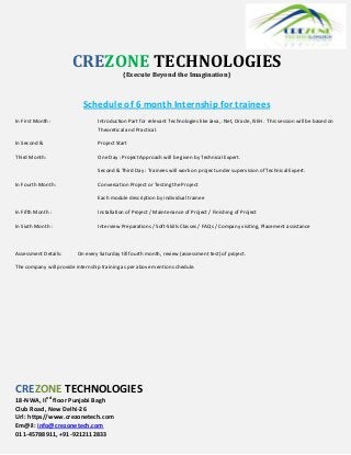 CREZONE TECHNOLOGIES
{Execute Beyond the Imagination}
Schedule of 6 month Internship for trainees
In First Month : Introduction Part for relevant Technologies like Java, .Net, Oracle, ISEH. This session will be based on
Theoretical and Practical.
In Second & Project Start
Third Month: One Day : Project Approach will be given by Technical Expert.
Second & Third Day : Trainees will work on project under supervision of Technical Expert.
In Fourth Month : Conversation Project or Testing the Project
Each module description by individual trainee
In Fifth Month : Installation of Project / Maintenance of Project / Finishing of Project
In Sixth Month : Interview Preparations / Soft-Skills Classes / FAQs / Company visiting, Placement assistance
Assessment Details: On every Saturday till fourth month, review (assessment test) of project.
The company will provide internship training as per above mention schedule.
CREZONE TECHNOLOGIES
18-NWA, IInd
floor Punjabi Bagh
Club Road, New Delhi-26
Url: https//www.crezonetech.com
Em@il: info@crezonetech.com
011-45788911, +91-9212112833
 