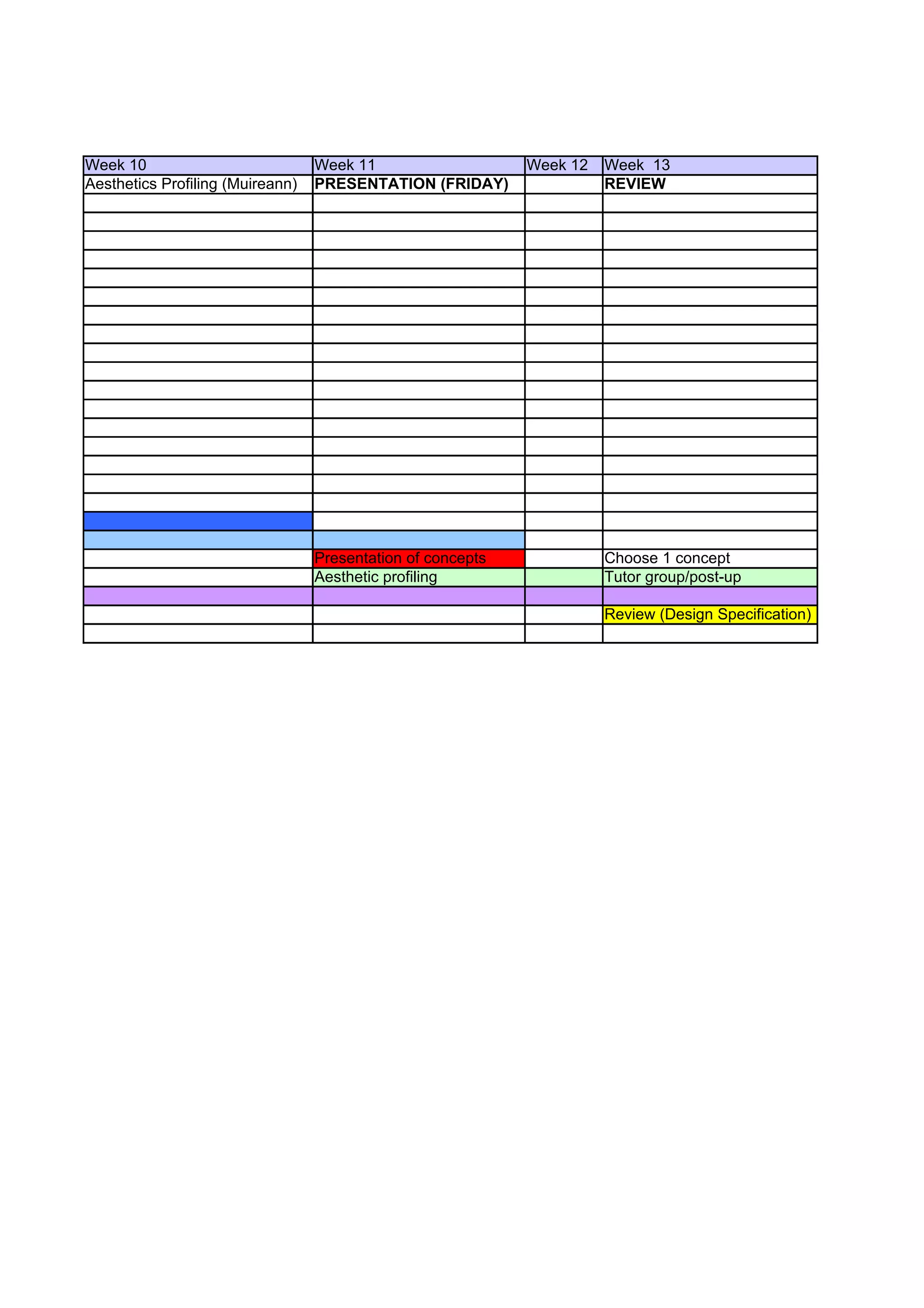 Week 10                           Week 11                    Week 12   Week 13
Aesthetics Profiling (Muireann)   PRESENTATION (FRIDAY)                REVIEW




                                  Presentation of concepts             Choose 1 concept
                                  Aesthetic profiling                  Tutor group/post-up

                                                                       Review (Design Specification)
 