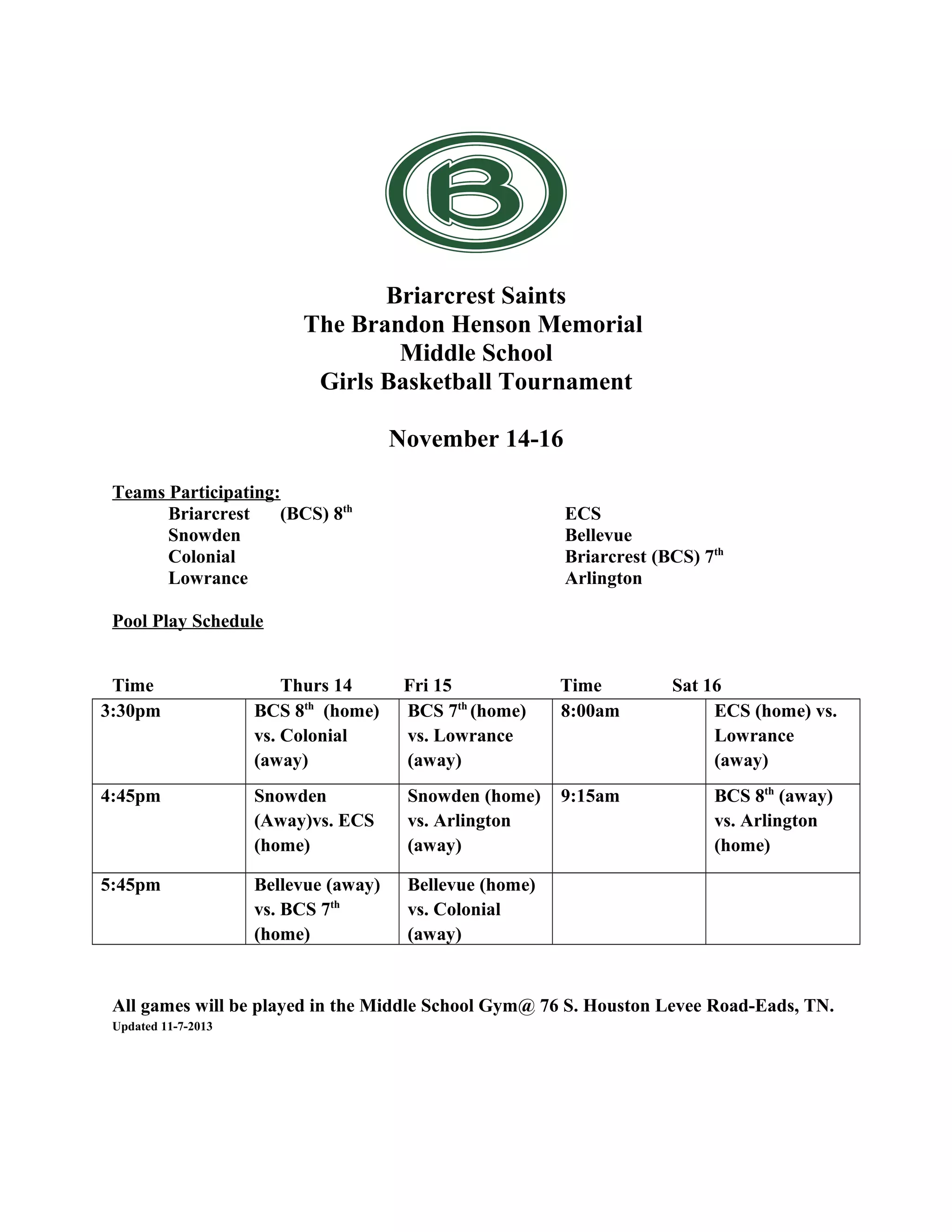 Briarcrest Saints
The Brandon Henson Memorial
Middle School
Girls Basketball Tournament
November 14-16
Teams Participating:
Briarcrest
(BCS) 8th
Snowden
Colonial
Lowrance
ECS
Bellevue
Briarcrest (BCS) 7th
Arlington
Pool Play Schedule
Time
3:30pm
Thurs 14
BCS 8th (home)
vs. Colonial
(away)
Fri 15
BCS 7th (home)
vs. Lowrance
(away)
Time
8:00am
Sat 16
ECS (home) vs.
Lowrance
(away)
4:45pm
Snowden
(Away)vs. ECS
(home)
Snowden (home)
vs. Arlington
(away)
9:15am
BCS 8th (away)
vs. Arlington
(home)
5:45pm
Bellevue (away)
vs. BCS 7th
(home)
Bellevue (home)
vs. Colonial
(away)
76 S. Houston Levee Rd, Eads, TN 38028
All games will be played in the Middle School Gym@ 76 S. Houston Levee Road-Eads, TN.
Updated 11-7-2013